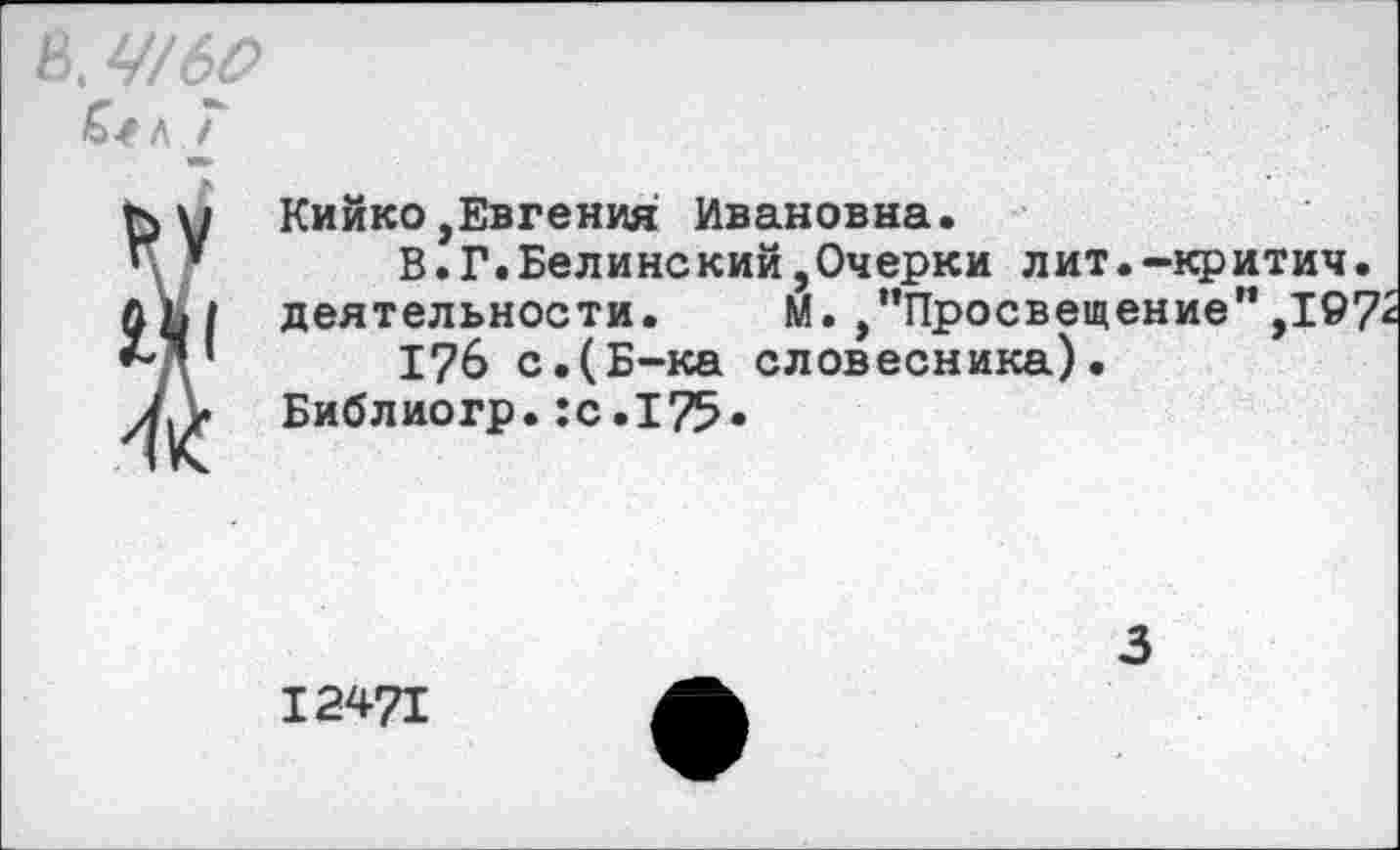 ﻿В У/60
Л I
г> и Кийко,Евгения Ивановна.
Г*	В.Г.Белинский,Очерки лит.-критич.
ЛЬ| деятельности. М. ,’’Просвещение”,197'
***’	1?6 с.(Б-ка словесника).
7Д« Библиогр. :с.175»
12471